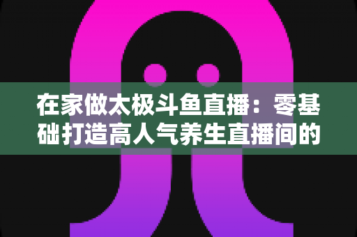 在家做太极斗鱼直播:零基础打造高人气养生直播间的完整指南 在家做太极斗鱼直播:零基础打造高人气养生直播间的完整指南