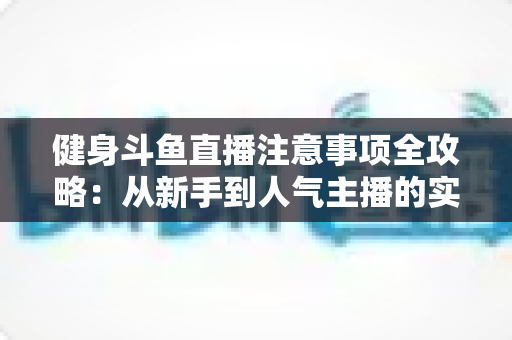 健身斗鱼直播注意事项全攻略:从新手到人气主播的实战指南 健身斗鱼直播注意事项全攻略:从新手到人气主播的实战指南