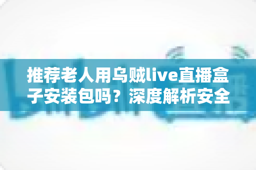 推荐老人用乌贼live直播盒子安装包吗？深度解析安全风险与更适合长辈的观看方案
