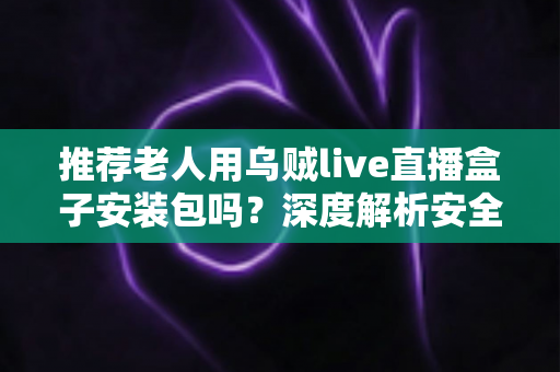 推荐老人用乌贼live直播盒子安装包吗？深度解析安全风险与更适合长辈的观看方案