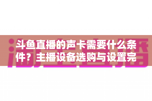 斗鱼直播的声卡需要什么条件？主播设备选购与设置完全指南