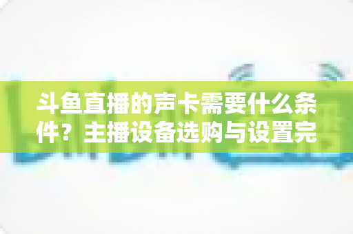 斗鱼直播的声卡需要什么条件？主播设备选购与设置完全指南