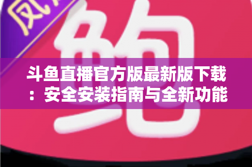 斗鱼直播官方版最新版下载：安全安装指南与全新功能全解析，畅享高清直播体验