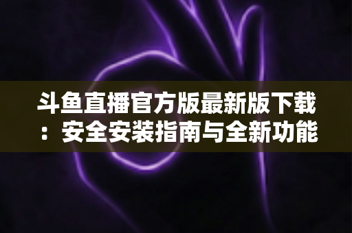 斗鱼直播官方版最新版下载：安全安装指南与全新功能全解析，畅享高清直播体验