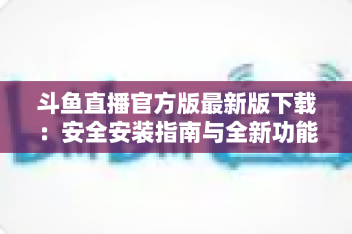 斗鱼直播官方版最新版下载：安全安装指南与全新功能全解析，畅享高清直播体验
