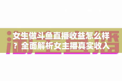女生做斗鱼直播收益怎么样？全面解析女主播真实收入构成、影响因素与提升技巧