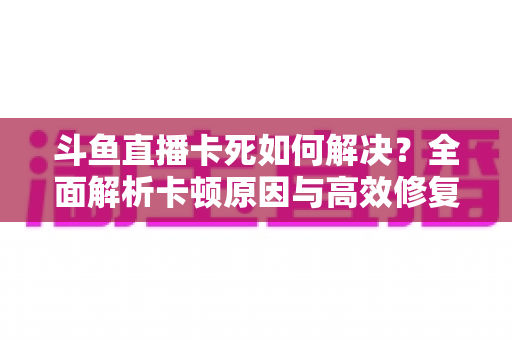 斗鱼直播卡死如何解决？全面解析卡顿原因与高效修复方案指南
