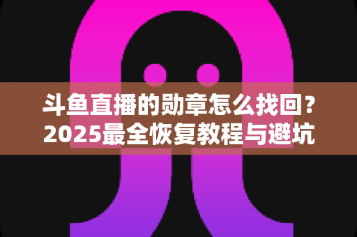 斗鱼直播的勋章怎么找回？2025最全恢复教程与避坑指南，教你一步步拿回属于你的荣誉