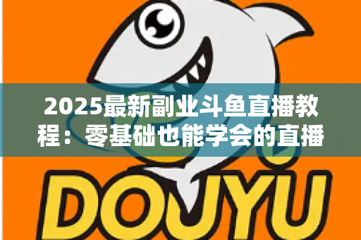 2025最新副业斗鱼直播教程:零基础也能学会的直播赚钱指南 2025最新副业斗鱼直播教程:零基础也能学会的直播赚钱指南
