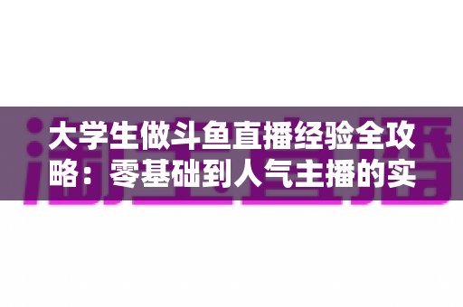 大学生做斗鱼直播经验全攻略:零基础到人气主播的实战成长指南 大学生做斗鱼直播经验全攻略:零基础到人气主播的实战成长指南