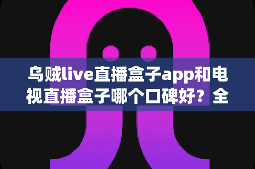 乌贼live直播盒子app和电视直播盒子哪个口碑好？全面深度对比帮你选对直播观看方案