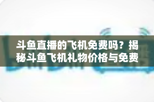 斗鱼直播的飞机免费吗？揭秘斗鱼飞机礼物价格与免费获取途径全攻略