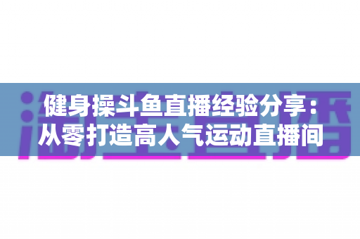 健身操斗鱼直播经验分享:从零打造高人气运动直播间的实战指南 健身操斗鱼直播经验分享:从零打造高人气运动直播间的实战指南