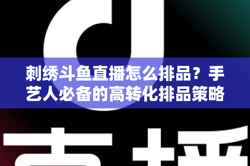 刺绣斗鱼直播怎么排品？手艺人必备的高转化排品策略与实战指南