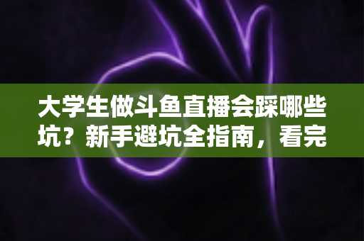 大学生做斗鱼直播会踩哪些坑？新手避坑全指南，看完少走三年弯路