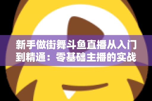 新手做街舞斗鱼直播从入门到精通:零基础主播的实战指南与涨粉秘籍 新手做街舞斗鱼直播从入门到精通:零基础主播的实战指南与涨粉秘籍