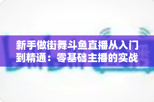 新手做街舞斗鱼直播从入门到精通:零基础主播的实战指南与涨粉秘籍 新手做街舞斗鱼直播从入门到精通:零基础主播的实战指南与涨粉秘籍