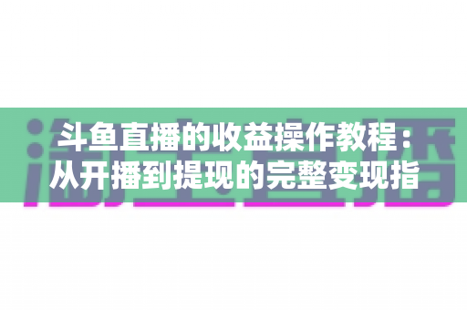 斗鱼直播的收益操作教程:从开播到提现的完整变现指南 斗鱼直播的收益操作教程:从开播到提现的完整变现指南