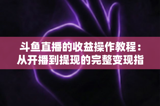 斗鱼直播的收益操作教程：从开播到提现的完整变现指南