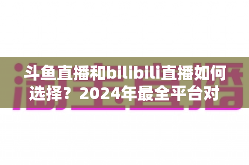 斗鱼直播和bilibili直播如何选择?2024年最全平台对比指南帮你找到最适合的直播家园 斗鱼直播和bilibili直播如何选择?2024年最全平台对比指南帮你找到最适合的直播家园
