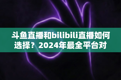 斗鱼直播和bilibili直播如何选择？2024年最全平台对比指南帮你找到最适合的直播家园