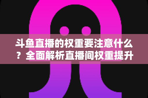 斗鱼直播的权重要注意什么？全面解析直播间权重提升的核心要点与实战技巧