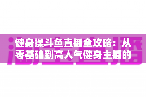 健身操斗鱼直播全攻略:从零基础到高人气健身主播的完整实战指南 健身操斗鱼直播全攻略:从零基础到高人气健身主播的完整实战指南