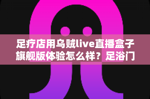 足疗店用乌贼live直播盒子旗舰版体验怎么样?足浴门店实景测评与选购心得全解析 足疗店用乌贼live直播盒子旗舰版体验怎么样?足浴门店实景测评与选购心得全解析