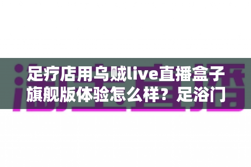 足疗店用乌贼live直播盒子旗舰版体验怎么样?足浴门店实景测评与选购心得全解析 足疗店用乌贼live直播盒子旗舰版体验怎么样?足浴门店实景测评与选购心得全解析