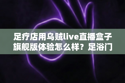 足疗店用乌贼live直播盒子旗舰版体验怎么样？足浴门店实景测评与选购心得全解析