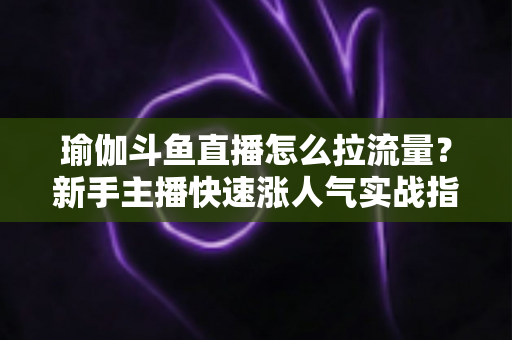 瑜伽斗鱼直播怎么拉流量?新手主播快速涨人气实战指南 瑜伽斗鱼直播怎么拉流量?新手主播快速涨人气实战指南