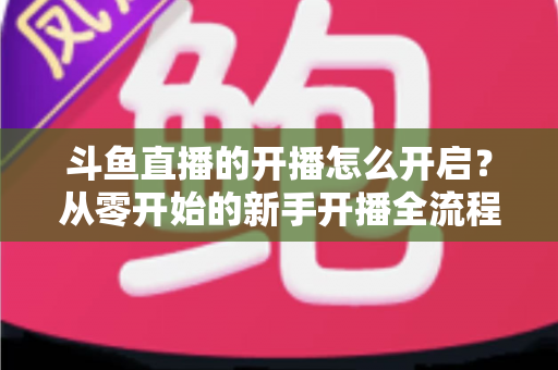 斗鱼直播的开播怎么开启?从零开始的新手开播全流程详解与实用技巧 斗鱼直播的开播怎么开启?从零开始的新手开播全流程详解与实用技巧