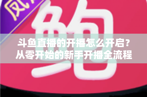 斗鱼直播的开播怎么开启?从零开始的新手开播全流程详解与实用技巧 斗鱼直播的开播怎么开启?从零开始的新手开播全流程详解与实用技巧