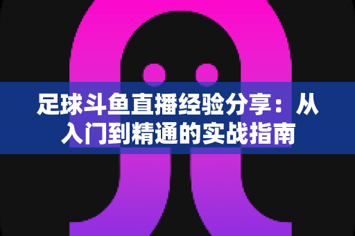 足球斗鱼直播经验分享:从入门到精通的实战指南 足球斗鱼直播经验分享:从入门到精通的实战指南