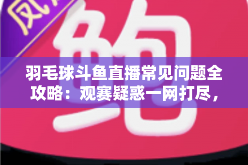 羽毛球斗鱼直播常见问题全攻略：观赛疑惑一网打尽，助你畅享高清羽球盛宴