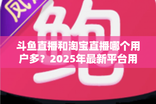 斗鱼直播和淘宝直播哪个用户多?2025年最新平台用户规模深度对比全解析 斗鱼直播和淘宝直播哪个用户多?2025年最新平台用户规模深度对比全解析