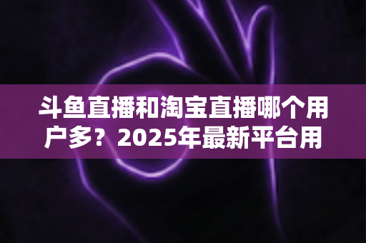斗鱼直播和淘宝直播哪个用户多？2025年最新平台用户规模深度对比全解析