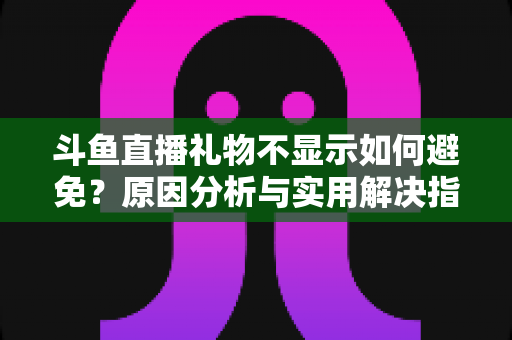 斗鱼直播礼物不显示如何避免?原因分析与实用解决指南 斗鱼直播礼物不显示如何避免?原因分析与实用解决指南