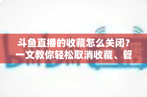 斗鱼直播的收藏怎么关闭?一文教你轻松取消收藏、管理关注列表的实用指南 斗鱼直播的收藏怎么关闭?一文教你轻松取消收藏、管理关注列表的实用指南