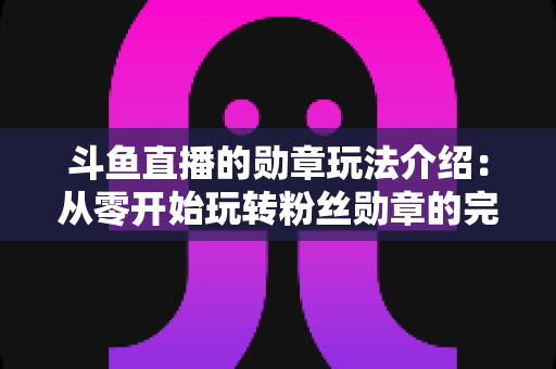斗鱼直播的勋章玩法介绍：从零开始玩转粉丝勋章的完整进阶指南