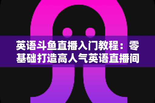 英语斗鱼直播入门教程：零基础打造高人气英语直播间的完整实战指南