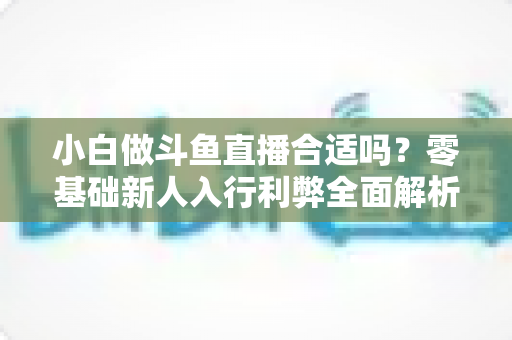 小白做斗鱼直播合适吗?零基础新人入行利弊全面解析与实操指南 小白做斗鱼直播合适吗?零基础新人入行利弊全面解析与实操指南