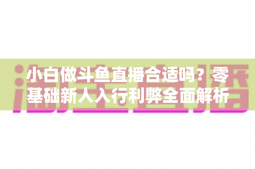 小白做斗鱼直播合适吗?零基础新人入行利弊全面解析与实操指南 小白做斗鱼直播合适吗?零基础新人入行利弊全面解析与实操指南