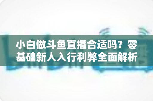 小白做斗鱼直播合适吗？零基础新人入行利弊全面解析与实操指南