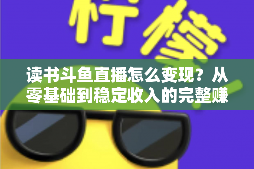 读书斗鱼直播怎么变现？从零基础到稳定收入的完整赚钱攻略与实战指南