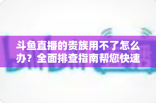 斗鱼直播的贵族用不了怎么办?全面排查指南帮您快速恢复贵族专属特权 斗鱼直播的贵族用不了怎么办?全面排查指南帮您快速恢复贵族专属特权