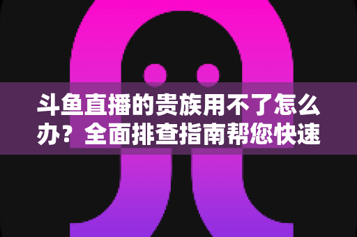 斗鱼直播的贵族用不了怎么办？全面排查指南帮您快速恢复贵族专属特权