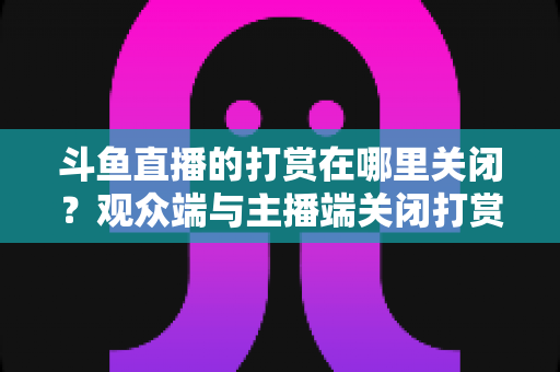 斗鱼直播的打赏在哪里关闭？观众端与主播端关闭打赏、限制消费的超详细实用指南