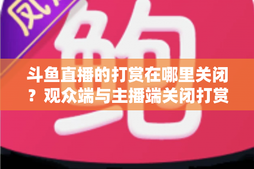 斗鱼直播的打赏在哪里关闭？观众端与主播端关闭打赏、限制消费的超详细实用指南