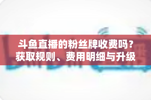 斗鱼直播的粉丝牌收费吗?获取规则、费用明细与升级攻略全解析 斗鱼直播的粉丝牌收费吗?获取规则、费用明细与升级攻略全解析